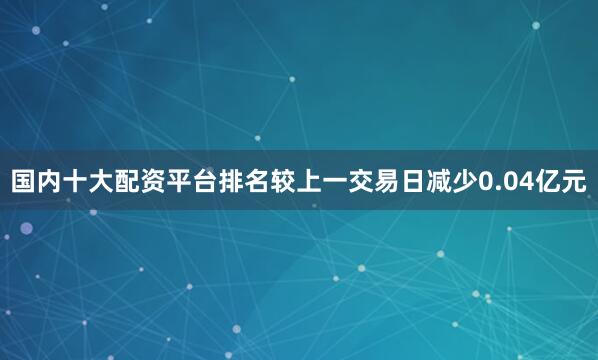 国内十大配资平台排名较上一交易日减少0.04亿元