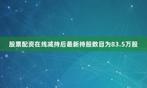 股票配资在线减持后最新持股数目为83.5万股