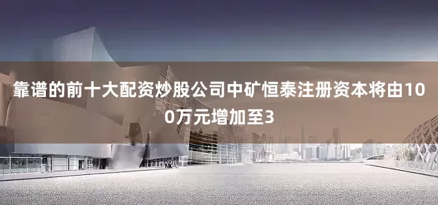 靠谱的前十大配资炒股公司中矿恒泰注册资本将由100万元增加至3