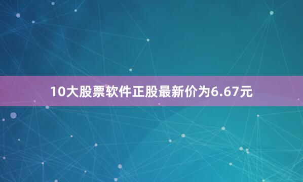 10大股票软件正股最新价为6.67元