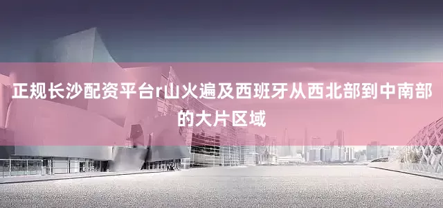 正规长沙配资平台r山火遍及西班牙从西北部到中南部的大片区域