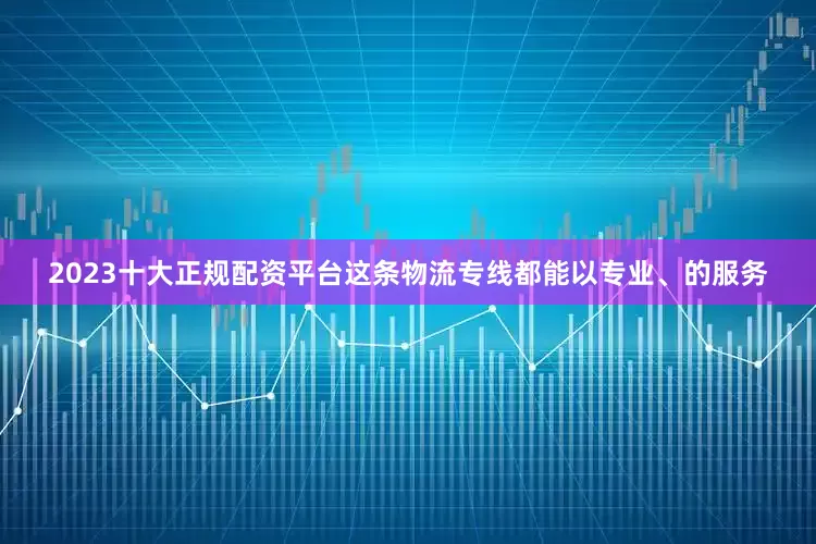 2023十大正规配资平台这条物流专线都能以专业、的服务